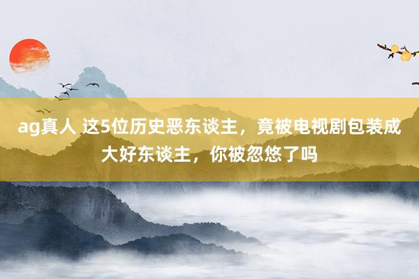 ag真人 这5位历史恶东谈主，竟被电视剧包装成大好东谈主，你被忽悠了吗