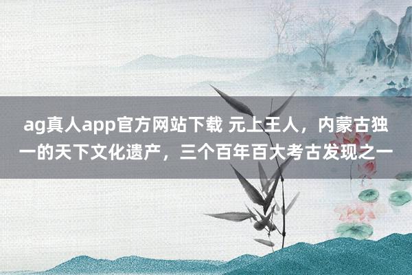 ag真人app官方网站下载 元上王人，内蒙古独一的天下文化遗产，三个百年百大考古发现之一