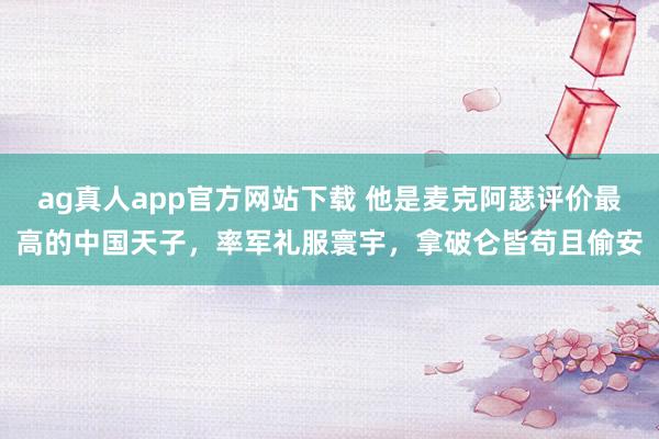 ag真人app官方网站下载 他是麦克阿瑟评价最高的中国天子，率军礼服寰宇，拿破仑皆苟且偷安