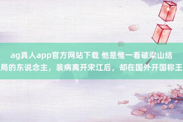 ag真人app官方网站下载 他是惟一看破梁山结局的东说念主，装病离开宋江后，却在国外开国称王