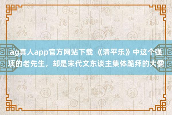 ag真人app官方网站下载 《清平乐》中这个强项的老先生，却是宋代文东谈主集体跪拜的大儒