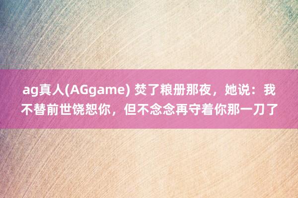 ag真人(AGgame) 焚了粮册那夜，她说：我不替前世饶恕你，但不念念再守着你那一刀了