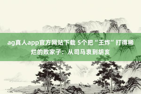 ag真人app官方网站下载 5个把“王炸”打得稀烂的败家子：从司马衷到胡亥