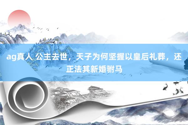 ag真人 公主去世，天子为何坚握以皇后礼葬，还正法其新婚驸马