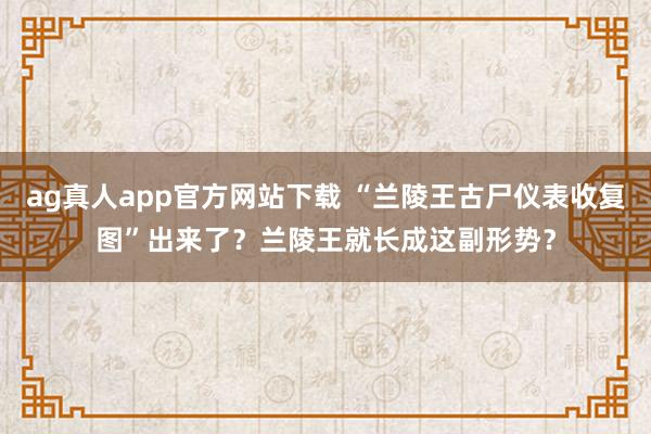 ag真人app官方网站下载 “兰陵王古尸仪表收复图”出来了？兰陵王就长成这副形势？