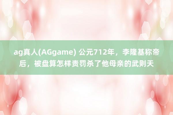 ag真人(AGgame) 公元712年，李隆基称帝后，被盘算怎样责罚杀了他母亲的武则天