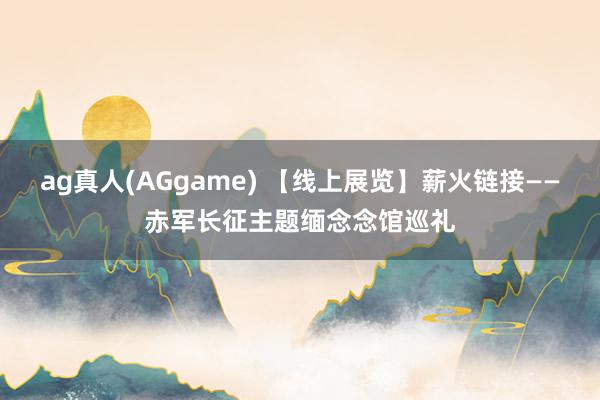 ag真人(AGgame) 【线上展览】薪火链接——赤军长征主题缅念念馆巡礼