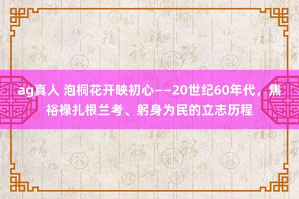 ag真人 泡桐花开映初心——20世纪60年代，焦裕禄扎根兰考、躬身为民的立志历程
