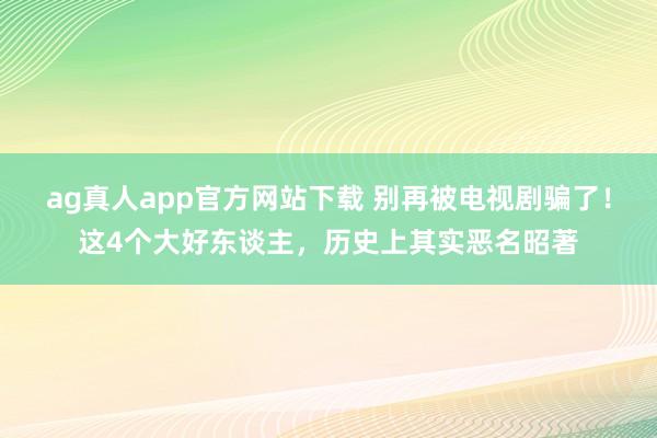 ag真人app官方网站下载 别再被电视剧骗了！这4个大好东谈主，历史上其实恶名昭著