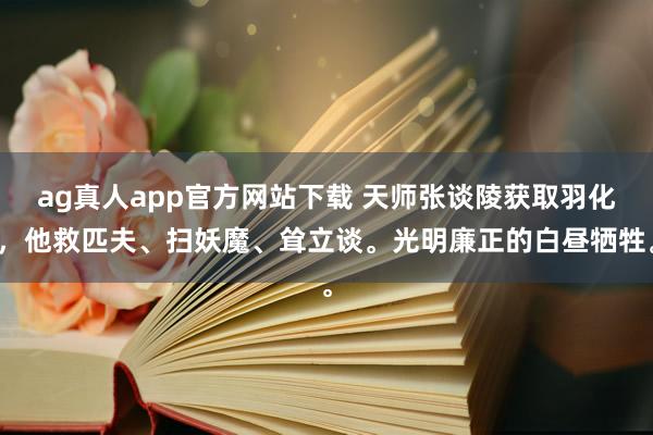 ag真人app官方网站下载 天师张谈陵获取羽化，他救匹夫、扫妖魔、耸立谈。光明廉正的白昼牺牲。