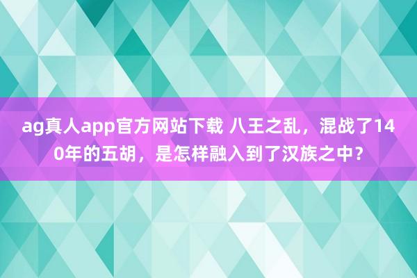 ag真人app官方网站下载 八王之乱，混战了140年的五胡，是怎样融入到了汉族之中？