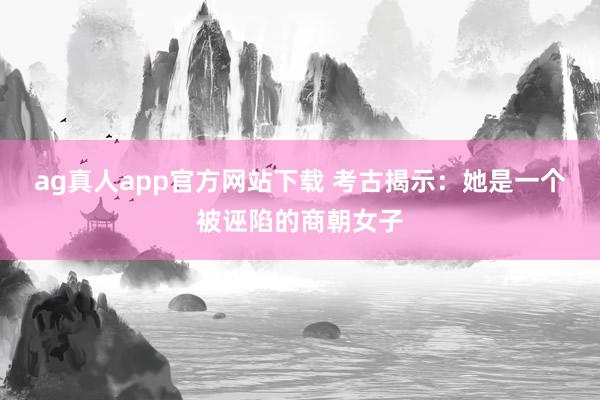 ag真人app官方网站下载 考古揭示：她是一个被诬陷的商朝女子