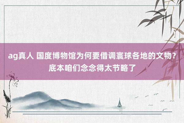 ag真人 国度博物馆为何要借调寰球各地的文物？底本咱们念念得太节略了