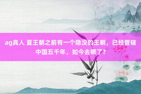 ag真人 夏王朝之前有一个隐没的王朝，已经管辖中国五千年，如今去哪了？