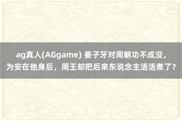 ag真人(AGgame) 姜子牙对周朝功不成没，为安在他身后，周王却把后来东说念主活活煮了？
