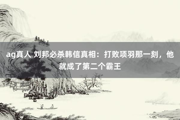 ag真人 刘邦必杀韩信真相：打败项羽那一刻，他就成了第二个霸王