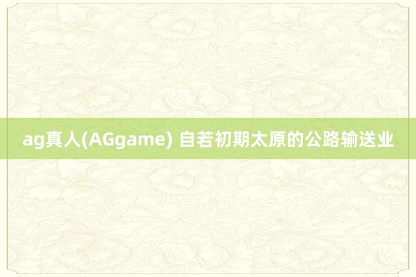 ag真人(AGgame) 自若初期太原的公路输送业
