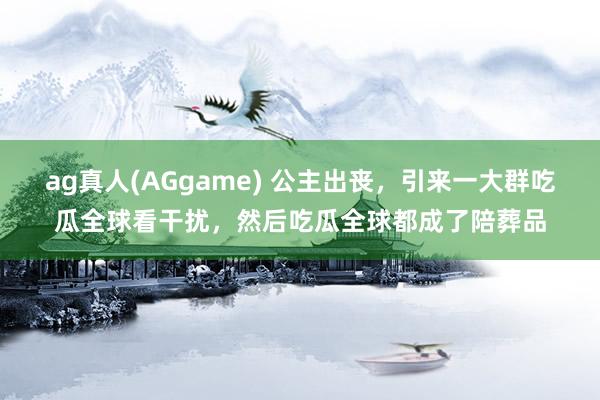 ag真人(AGgame) 公主出丧，引来一大群吃瓜全球看干扰，然后吃瓜全球都成了陪葬品