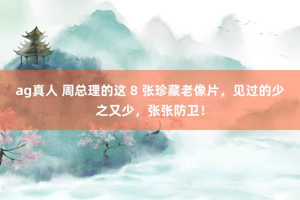 ag真人 周总理的这 8 张珍藏老像片，见过的少之又少，张张防卫！