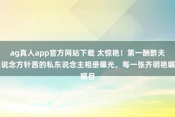 ag真人app官方网站下载 太惊艳！第一酬酢夫东说念方针茜的私东说念主相册曝光，每一张齐明艳瞩目