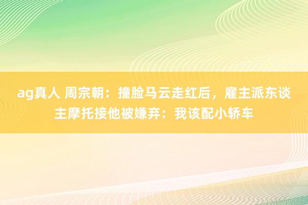 ag真人 周宗朝：撞脸马云走红后，雇主派东谈主摩托接他被嫌弃：我该配小轿车