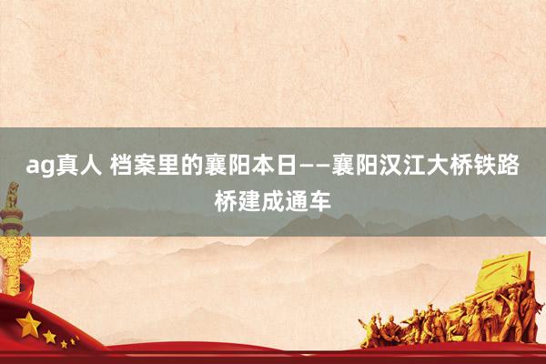 ag真人 档案里的襄阳本日——襄阳汉江大桥铁路桥建成通车