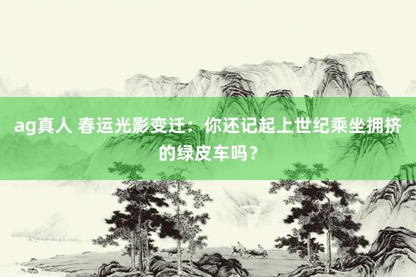 ag真人 春运光影变迁：你还记起上世纪乘坐拥挤的绿皮车吗？