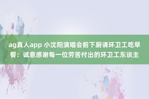ag真人app 小沈阳演唱会前下厨请环卫工吃早餐：诚意感谢每一位劳苦付出的环卫工东谈主