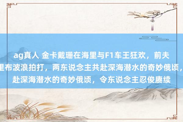 ag真人 金卡戴珊在海里与F1车王狂欢，前夫侃爷的脸该放哪？马里布波浪拍打，两东说念主共赴深海潜水的奇妙俄顷，令东说念主忍俊赓续