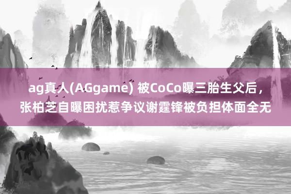 ag真人(AGgame) 被CoCo曝三胎生父后，张柏芝自曝困扰惹争议谢霆锋被负担体面全无