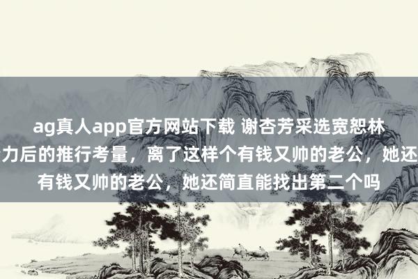 ag真人app官方网站下载 谢杏芳采选宽恕林丹，背后是对比权量力后的推行考量，离了这样个有钱又帅的老公，她还简直能找出第二个吗