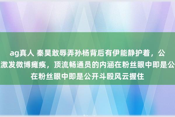 ag真人 秦昊敢辱弄孙杨背后有伊能静护着，公众场合一句打趣激发微博瘫痪，顶流畅通员的内涵在粉丝眼中即是公开斗殴风云握住