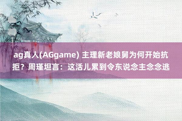 ag真人(AGgame) 主理新老娘舅为何开始抗拒？周瑾坦言：这活儿累到令东说念主念念逃
