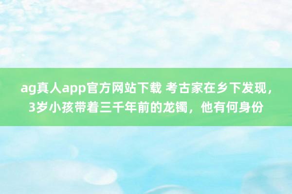 ag真人app官方网站下载 考古家在乡下发现，3岁小孩带着三千年前的龙镯，他有何身份