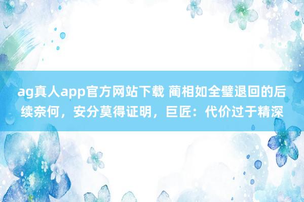 ag真人app官方网站下载 蔺相如全璧退回的后续奈何，安分莫得证明，巨匠：代价过于精深