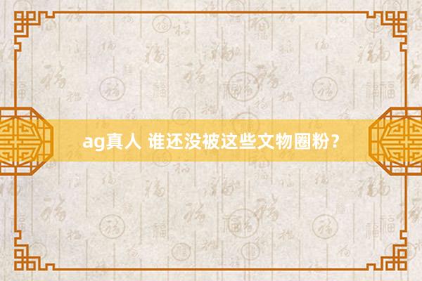 ag真人 谁还没被这些文物圈粉？
