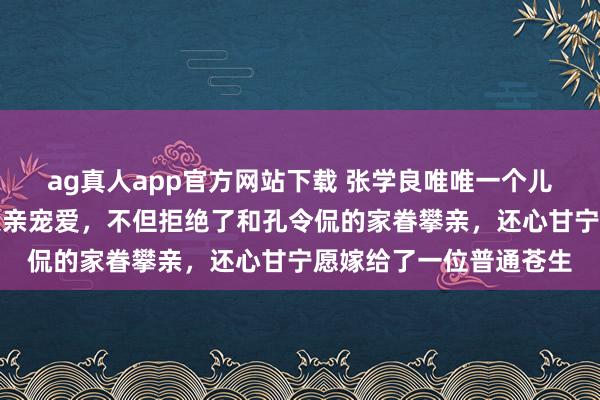 ag真人app官方网站下载 张学良唯唯一个儿子，她从小就终点受父亲宠爱，不但拒绝了和孔令侃的家眷攀亲，还心甘宁愿嫁给了一位普通苍生