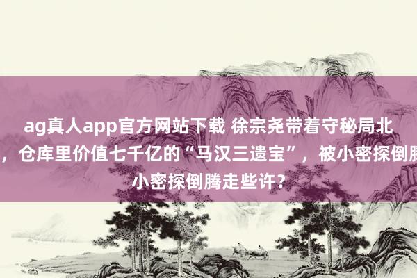 ag真人app官方网站下载 徐宗尧带着守秘局北平站举义，仓库里价值七千亿的“马汉三遗宝”，被小密探倒腾走些许？