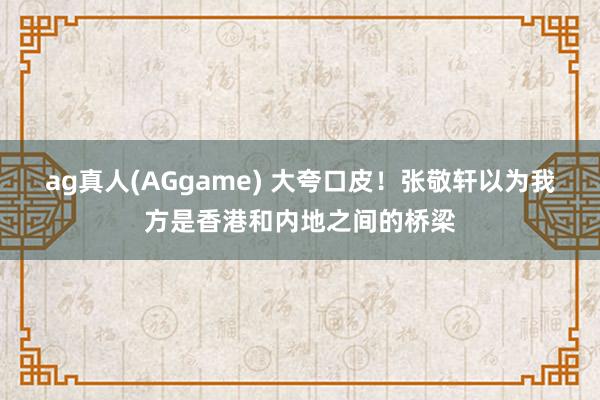 ag真人(AGgame) 大夸口皮！张敬轩以为我方是香港和内地之间的桥梁