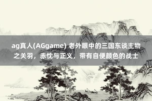 ag真人(AGgame) 老外眼中的三国东谈主物之关羽，赤忱与正义，带有自便颜色的战士