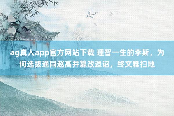 ag真人app官方网站下载 理智一生的李斯，为何选拔通同赵高并篡改遗诏，终文雅扫地