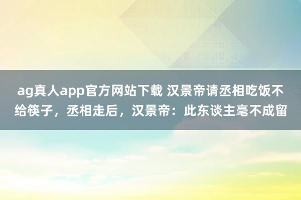 ag真人app官方网站下载 汉景帝请丞相吃饭不给筷子，丞相走后，汉景帝：此东谈主毫不成留