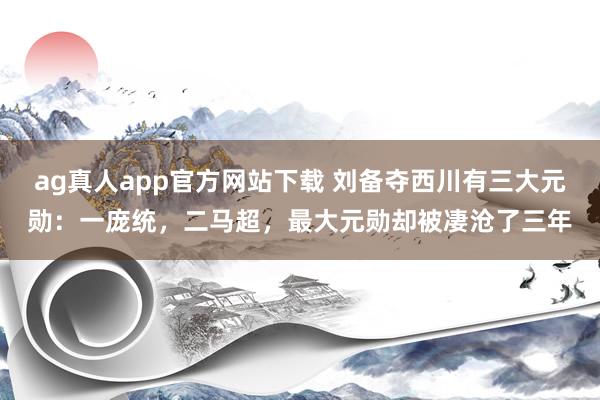 ag真人app官方网站下载 刘备夺西川有三大元勋：一庞统，二马超，最大元勋却被凄沧了三年