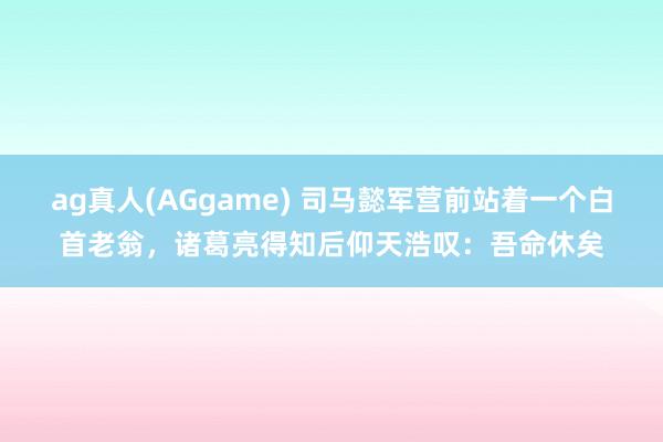 ag真人(AGgame) 司马懿军营前站着一个白首老翁，诸葛亮得知后仰天浩叹：吾命休矣