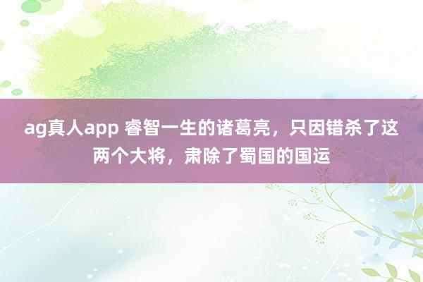 ag真人app 睿智一生的诸葛亮，只因错杀了这两个大将，肃除了蜀国的国运