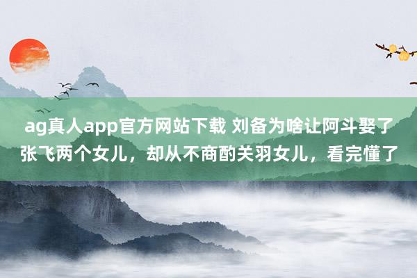 ag真人app官方网站下载 刘备为啥让阿斗娶了张飞两个女儿，却从不商酌关羽女儿，看完懂了
