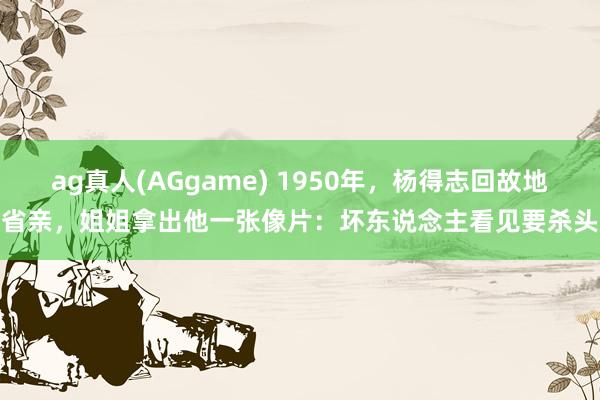 ag真人(AGgame) 1950年，杨得志回故地省亲，姐姐拿出他一张像片：坏东说念主看见要杀头
