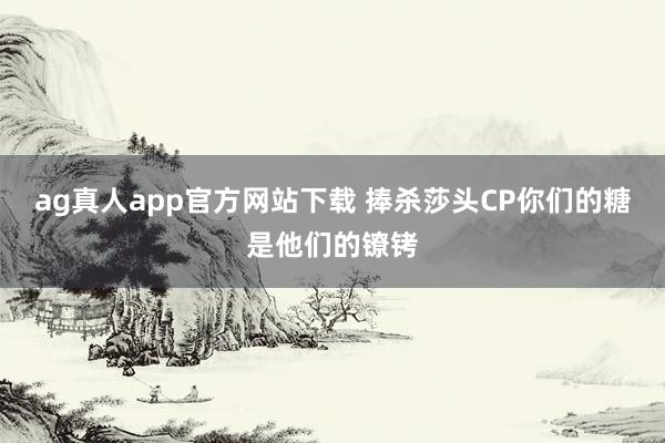 ag真人app官方网站下载 捧杀莎头CP你们的糖是他们的镣铐