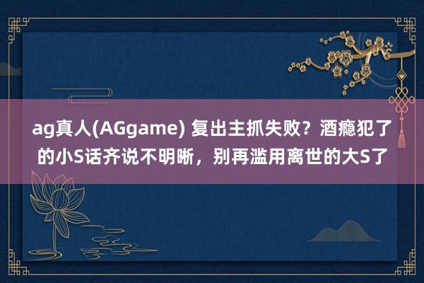 ag真人(AGgame) 复出主抓失败？酒瘾犯了的小S话齐说不明晰，别再滥用离世的大S了