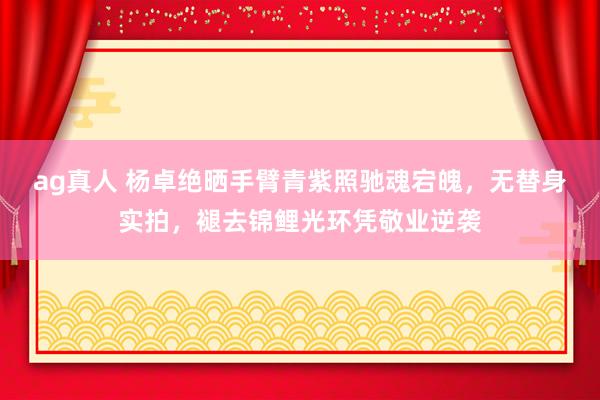 ag真人 杨卓绝晒手臂青紫照驰魂宕魄，无替身实拍，褪去锦鲤光环凭敬业逆袭